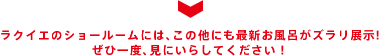 ラクイエのショールームでは、最新お風呂の実物がじっくり見れます! ぜひ一度、見にいらしてください!