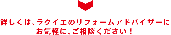 詳しくは、ラクイエのリフォームアドバイザーにお気軽に、ご相談ください！